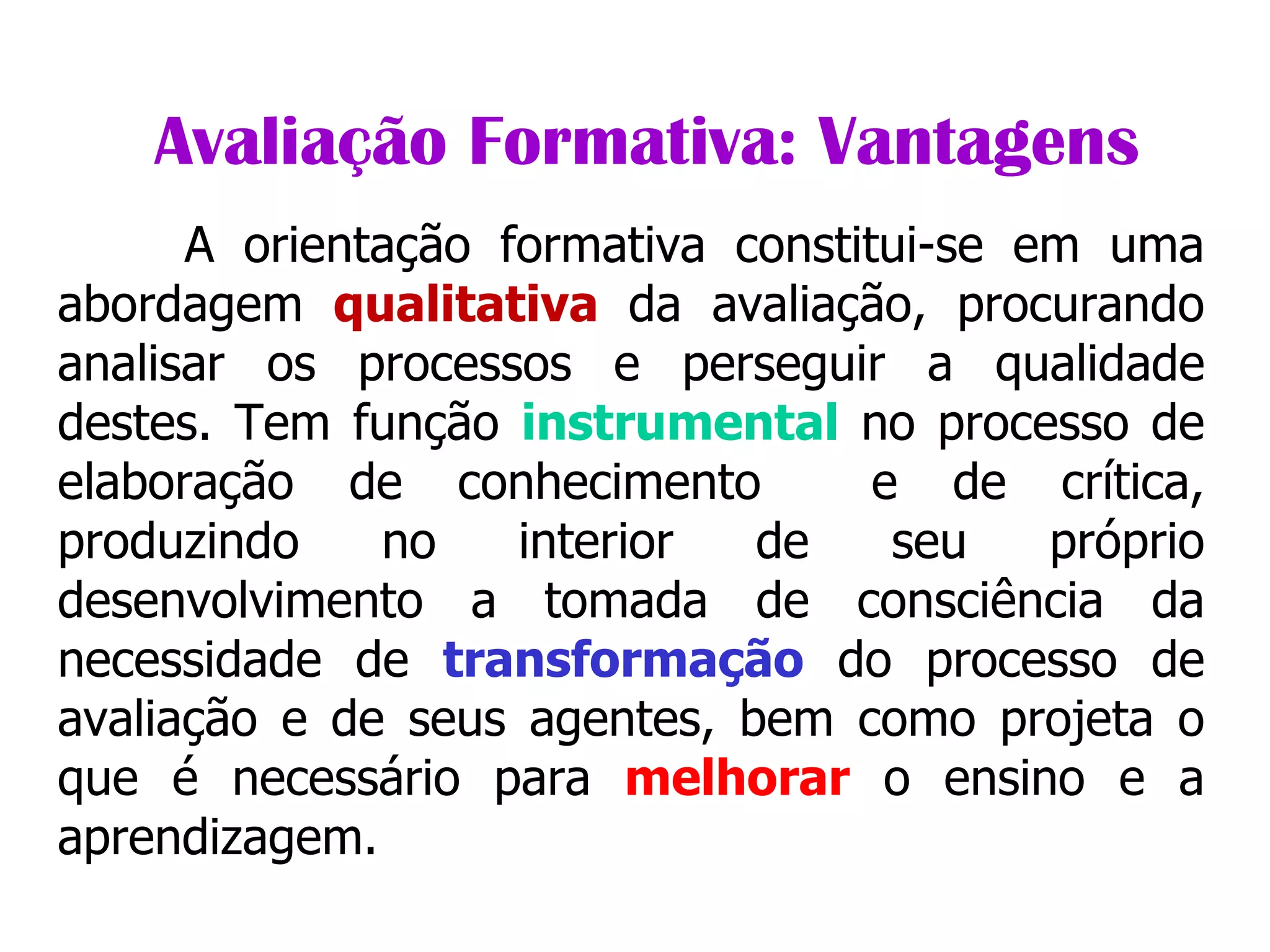               Avaliação Formativa: Vantagens A orientação formativa constitui-se em uma abordagem  qualitativa  da avaliação, procurando analisar os processos e perseguir a qualidade destes. Tem função  instrumental  no processo de elaboração de conhecimento  e de crítica, produzindo no interior de seu próprio desenvolvimento a tomada de consciência da necessidade de  transformação  do processo de avaliação e de seus agentes, bem como projeta o que é necessário para  melhorar  o ensino e a aprendizagem. 
