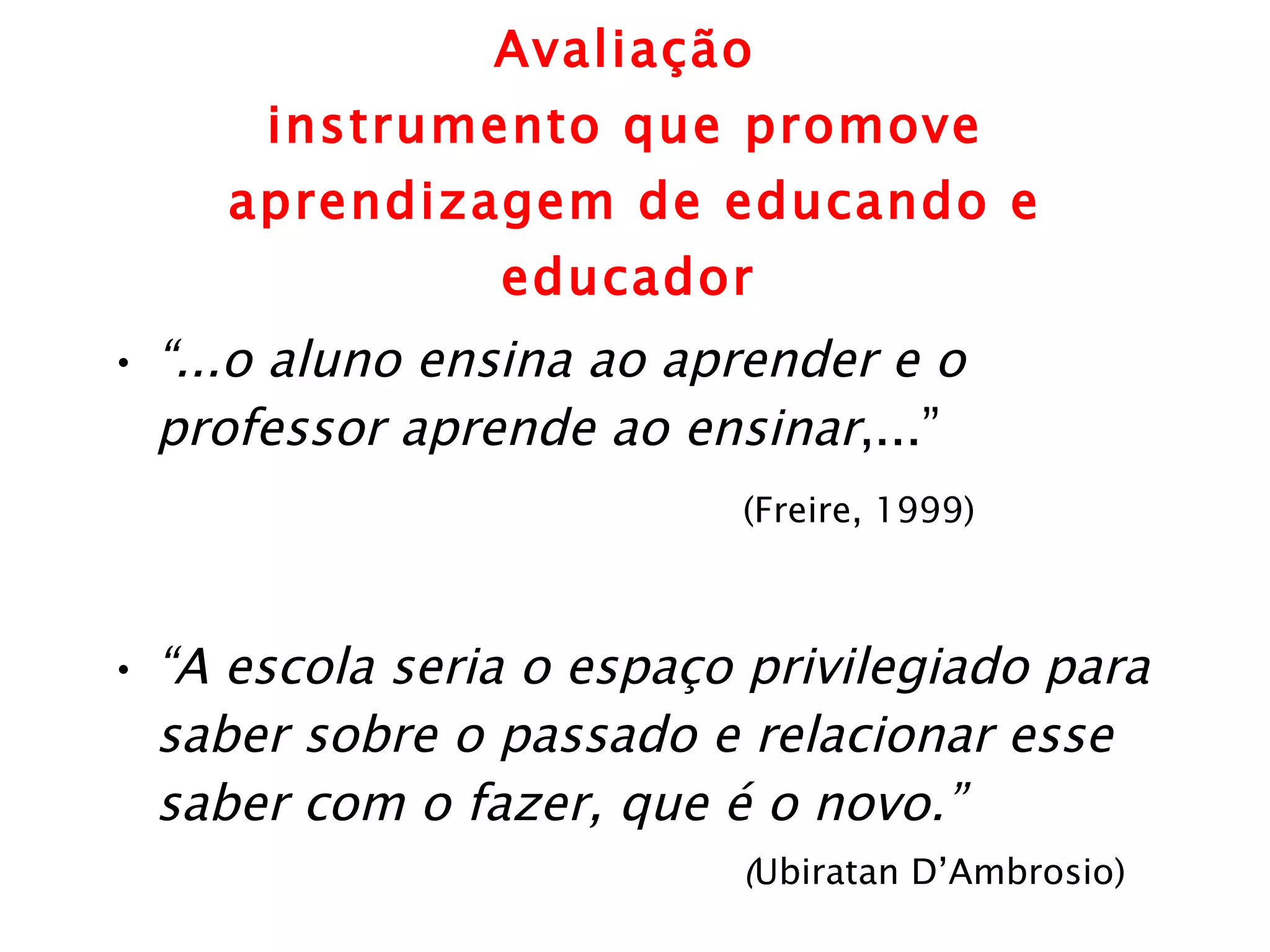 Avaliação  instrumento que promove  aprendizagem de educando e educador   “ ...o aluno ensina ao aprender e o professor aprende ao ensinar ,...”  (Freire, 1999) “ A escola seria o espaço privilegiado para saber sobre o passado e relacionar esse saber com o fazer, que é o novo.”  ( Ubiratan D’Ambrosio)   