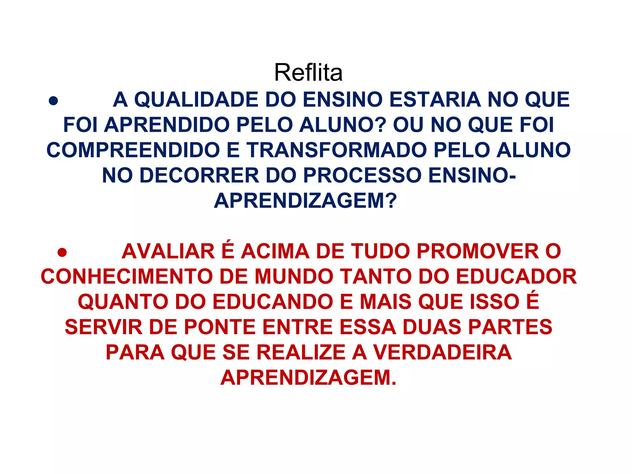 Reflita ●          A QUALIDADE DO ENSINO ESTARIA NO QUE FOI APRENDIDO PELO ALUNO? OU NO QUE FOI COMPREENDIDO E TRANSFORMADO PELO ALUNO NO DECORRER DO PROCESSO ENSINO-APRENDIZAGEM?  ●          AVALIAR É ACIMA DE TUDO PROMOVER O CONHECIMENTO DE MUNDO TANTO DO EDUCADOR QUANTO DO EDUCANDO E MAIS QUE ISSO É SERVIR DE PONTE ENTRE ESSA DUAS PARTES PARA QUE SE REALIZE A VERDADEIRA APRENDIZAGEM. 