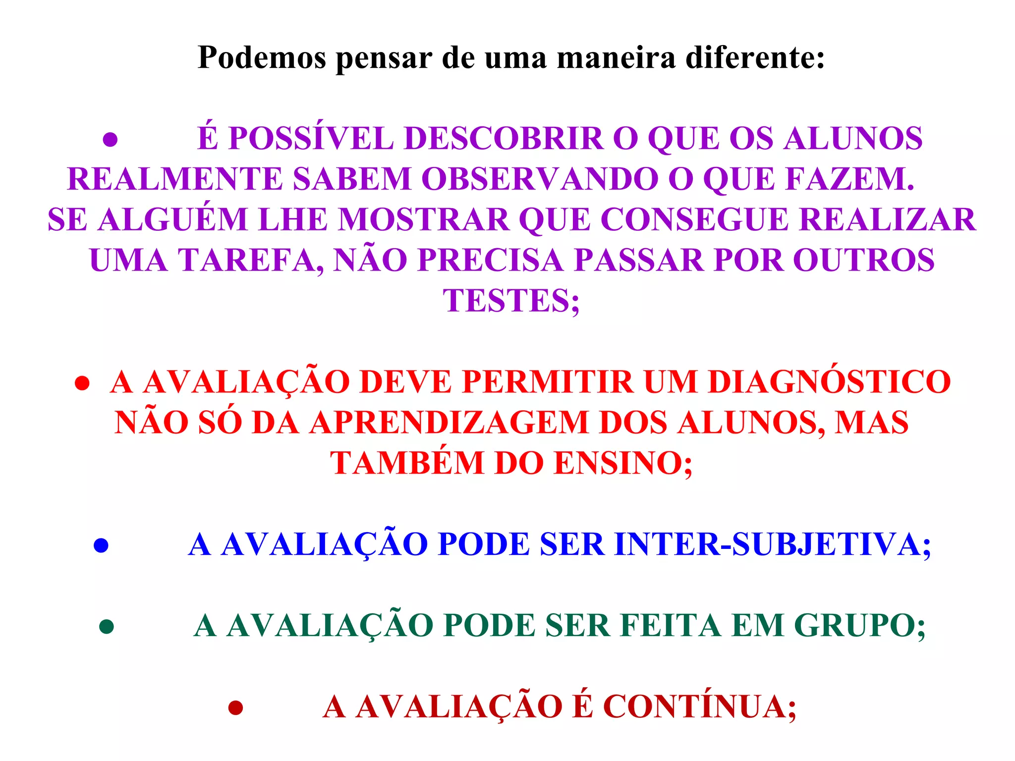 Podemos pensar de uma maneira diferente: ●           É POSSÍVEL DESCOBRIR O QUE OS ALUNOS REALMENTE SABEM OBSERVANDO O QUE FAZEM.  SE ALGUÉM LHE MOSTRAR QUE CONSEGUE REALIZAR UMA TAREFA, NÃO PRECISA PASSAR POR OUTROS TESTES; ●    A AVALIAÇÃO DEVE PERMITIR UM DIAGNÓSTICO NÃO SÓ DA APRENDIZAGEM DOS ALUNOS, MAS TAMBÉM DO ENSINO; ●           A AVALIAÇÃO PODE SER INTER-SUBJETIVA; ●           A AVALIAÇÃO PODE SER FEITA EM GRUPO; ●           A AVALIAÇÃO É CONTÍNUA; 