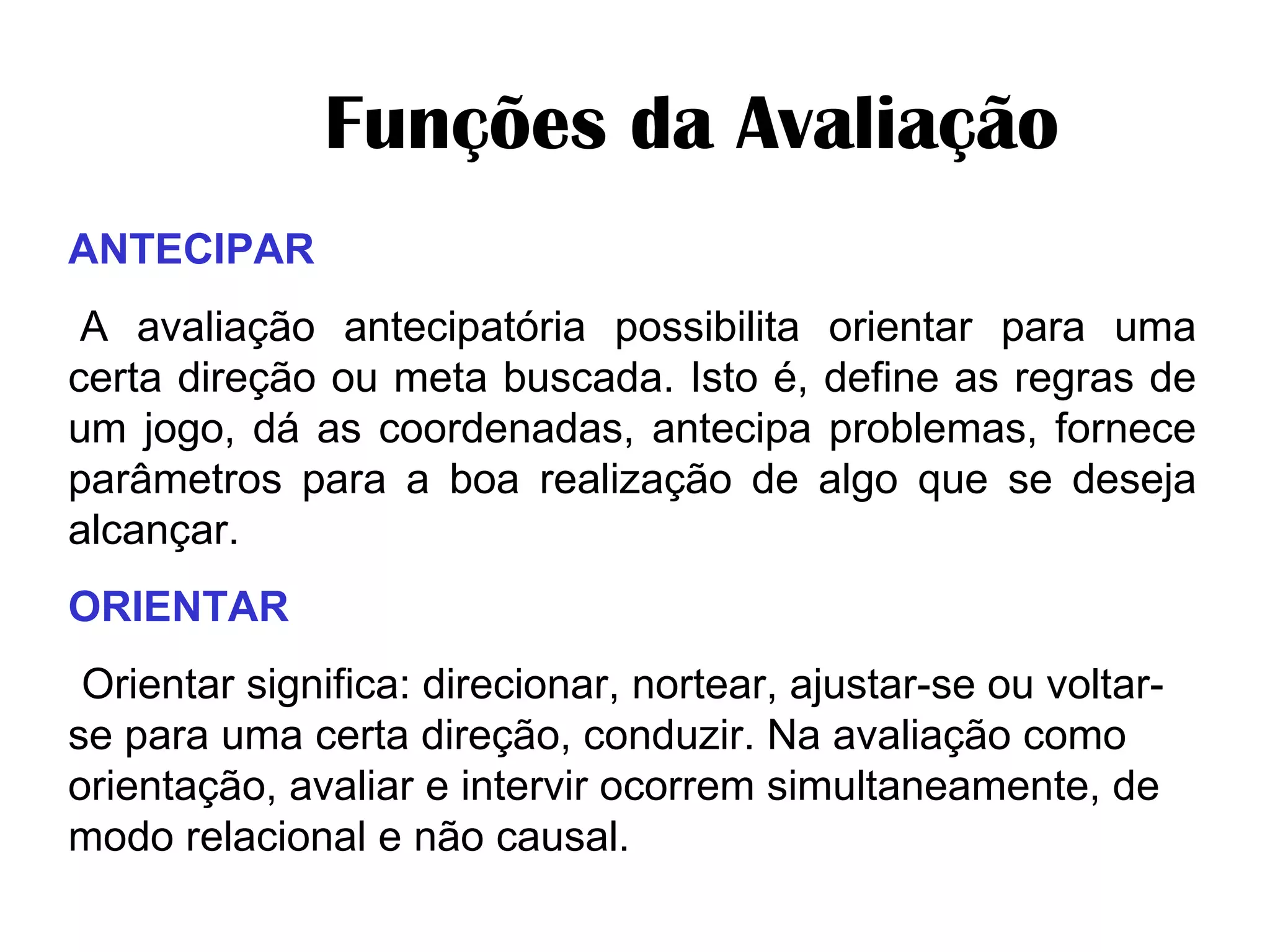         Funções da Avaliação  ANTECIPAR   A avaliação antecipatória possibilita orientar para uma certa direção ou meta buscada. Isto é, define as regras de um jogo, dá as coordenadas, antecipa problemas, fornece parâmetros para a boa realização de algo que se deseja alcançar. ORIENTAR   Orientar significa: direcionar, nortear, ajustar-se ou voltar-se para uma certa direção, conduzir. Na avaliação como orientação, avaliar e intervir ocorrem simultaneamente, de modo relacional e não causal. 