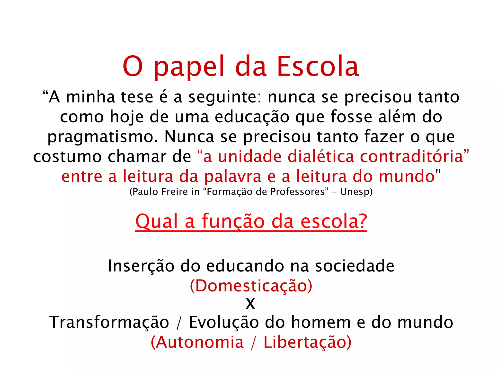 O papel da Escola “ A minha tese é a seguinte: nunca se precisou tanto como hoje de uma educação que fosse além do pragmatismo. Nunca se precisou tanto fazer o que costumo chamar de  “a unidade dialética contraditória” entre a leitura da palavra e a leitura do mundo ” (Paulo Freire in “Formação de Professores” - Unesp) Qual a função da escola? Inserção do educando na sociedade (Domesticação) X Transformação / Evolução do homem e do mundo (Autonomia / Libertação) 