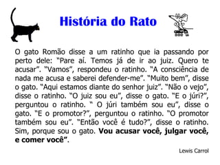 História do Rato O gato Romão disse a um ratinho que ia passando por perto dele: “Pare aí. Temos já de ir ao juiz. Quero te acusar”. “Vamos”, respondeu o ratinho. “A consciência de nada me acusa e saberei defender-me”. “Muito bem”, disse o gato. “Aqui estamos diante do senhor juiz”. “Não o vejo”, disse o ratinho. “O juiz sou eu”, disse o gato. “E o júri?”, perguntou o ratinho. “ O júri também sou eu”, disse o gato. “E o promotor?”, perguntou o ratinho. “O promotor também sou eu”. “Então você é tudo?”, disse o ratinho. Sim, porque sou o gato.  Vou acusar você, julgar você, e comer você” . Lewis Carrol 