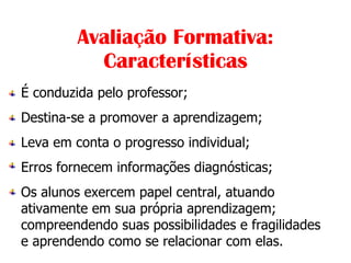              Avaliação Formativa: Características É conduzida pelo professor; Destina-se a promover a aprendizagem; Leva em conta o progresso individual; Erros fornecem informações diagnósticas; Os alunos exercem papel central, atuando ativamente em sua própria aprendizagem; compreendendo suas possibilidades e fragilidades e aprendendo como se relacionar com elas. 
