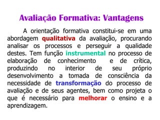                Avaliação Formativa: Vantagens A orientação formativa constitui-se em uma abordagem  qualitativa  da avaliação, procurando analisar os processos e perseguir a qualidade destes. Tem função  instrumental  no processo de elaboração de conhecimento  e de crítica, produzindo no interior de seu próprio desenvolvimento a tomada de consciência da necessidade de  transformação  do processo de avaliação e de seus agentes, bem como projeta o que é necessário para  melhorar  o ensino e a aprendizagem. 