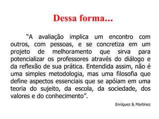      Dessa forma ... “ A avaliação implica um encontro com outros, com pessoas, e se concretiza em um projeto de melhoramento que sirva para potencializar os professores através do diálogo e da reflexão de sua prática. Entendida assim, não é uma simples metodologia, mas uma filosofia que define aspectos essenciais que se apóiam em uma teoria do sujeito, da escola, da sociedade, dos valores e do conhecimento”. Enríquez & Martinez 