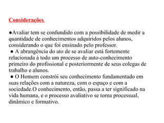 Considerações  ●Avaliar tem se confundido com a possibilidade de medir a quantidade de conhecimentos adquiridos pelos alunos, considerando o que foi ensinado pelo professor.   ● A abrangência do ato de se avaliar está fortemente relacionada à todo um processo de auto-conhecimento primeiro do profissional e posteriormente de seus colegas de trabalho e alunos.  ● O Homem constrói seu conhecimento fundamentado em suas relações com a natureza, com o espaço e com a sociedade.O conhecimento, então, passa a ter significado na vida humana, e o processo avaliativo se torna processual, dinâmico e formativo.    