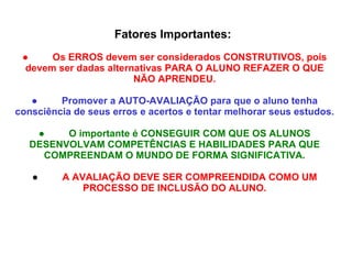 Fatores Importantes:    ●          Os ERROS devem ser considerados CONSTRUTIVOS, pois devem ser dadas alternativas PARA O ALUNO REFAZER O QUE NÃO APRENDEU. ●          Promover a AUTO-AVALIAÇÃO para que o aluno tenha consciência de seus erros e acertos e tentar melhorar seus estudos. ●          O importante é CONSEGUIR COM QUE OS ALUNOS DESENVOLVAM COMPETÊNCIAS E HABILIDADES PARA QUE COMPREENDAM O MUNDO DE FORMA SIGNIFICATIVA. ●          A AVALIAÇÃO DEVE SER COMPREENDIDA COMO UM PROCESSO DE INCLUSÃO DO ALUNO. 