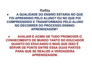 Reflita ●          A QUALIDADE DO ENSINO ESTARIA NO QUE FOI APRENDIDO PELO ALUNO? OU NO QUE FOI COMPREENDIDO E TRANSFORMADO PELO ALUNO NO DECORRER DO PROCESSO ENSINO-APRENDIZAGEM?  ●          AVALIAR É ACIMA DE TUDO PROMOVER O CONHECIMENTO DE MUNDO TANTO DO EDUCADOR QUANTO DO EDUCANDO E MAIS QUE ISSO É SERVIR DE PONTE ENTRE ESSA DUAS PARTES PARA QUE SE REALIZE A VERDADEIRA APRENDIZAGEM. 