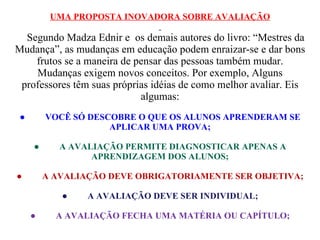 UMA PROPOSTA INOVADORA SOBRE AVALIAÇÃO     Segundo Madza Ednir e  os demais autores do livro: “Mestres da Mudança”, as mudanças em educação podem enraizar-se e dar bons frutos se a maneira de pensar das pessoas também mudar. Mudanças exigem novos conceitos. Por exemplo, Alguns professores têm suas próprias idéias de como melhor avaliar. Eis algumas: ●           VOCÊ SÓ DESCOBRE O QUE OS ALUNOS APRENDERAM SE APLICAR UMA PROVA; ●           A AVALIAÇÃO PERMITE DIAGNOSTICAR APENAS A APRENDIZAGEM DOS ALUNOS; ●           A AVALIAÇÃO DEVE OBRIGATORIAMENTE SER OBJETIVA; ●           A AVALIAÇÃO DEVE SER INDIVIDUAL; ●           A AVALIAÇÃO FECHA UMA MATÉRIA OU CAPÍTULO; 
