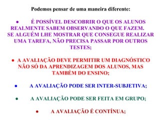 Podemos pensar de uma maneira diferente: ●           É POSSÍVEL DESCOBRIR O QUE OS ALUNOS REALMENTE SABEM OBSERVANDO O QUE FAZEM.  SE ALGUÉM LHE MOSTRAR QUE CONSEGUE REALIZAR UMA TAREFA, NÃO PRECISA PASSAR POR OUTROS TESTES; ●    A AVALIAÇÃO DEVE PERMITIR UM DIAGNÓSTICO NÃO SÓ DA APRENDIZAGEM DOS ALUNOS, MAS TAMBÉM DO ENSINO; ●           A AVALIAÇÃO PODE SER INTER-SUBJETIVA; ●           A AVALIAÇÃO PODE SER FEITA EM GRUPO; ●           A AVALIAÇÃO É CONTÍNUA; 