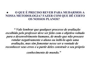       ●            O QUE É PRECISO REVER PARA MUDARMOS A NOSSA METODOLOGIA? FAZER COM QUE DÊ CERTO OS NOSSOS PLANOS?           “ Vale lembrar que qualquer processo de avaliação escolhido pelo professor deve ser feito com o objetivo voltado para o desenvolvimento humano, de modo que não procure rotular negativamente o aluno ou inibi-lo após uma avaliação, mas sim fomentar nesse ser a vontade de  reconhecer seus erros e a partir deles construir o seu próprio conhecimento de mundo.”   