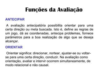         Funções da Avaliação  ANTECIPAR   A avaliação antecipatória possibilita orientar para uma certa direção ou meta buscada. Isto é, define as regras de um jogo, dá as coordenadas, antecipa problemas, fornece parâmetros para a boa realização de algo que se deseja alcançar. ORIENTAR   Orientar significa: direcionar, nortear, ajustar-se ou voltar-se para uma certa direção, conduzir. Na avaliação como orientação, avaliar e intervir ocorrem simultaneamente, de modo relacional e não causal. 