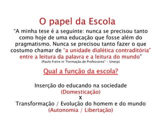 O papel da Escola “ A minha tese é a seguinte: nunca se precisou tanto como hoje de uma educação que fosse além do pragmatismo. Nunca se precisou tanto fazer o que costumo chamar de  “a unidade dialética contraditória” entre a leitura da palavra e a leitura do mundo ” (Paulo Freire in “Formação de Professores” - Unesp) Qual a função da escola? Inserção do educando na sociedade (Domesticação) X Transformação / Evolução do homem e do mundo (Autonomia / Libertação) 