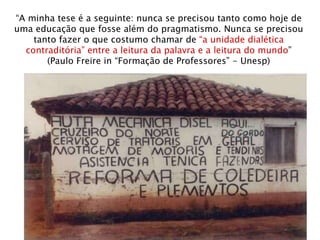 “ A minha tese é a seguinte: nunca se precisou tanto como hoje de uma educação que fosse além do pragmatismo. Nunca se precisou tanto fazer o que costumo chamar de  “a unidade dialética contraditória” entre a leitura da palavra e a leitura do mundo ” (Paulo Freire in “Formação de Professores” - Unesp) 