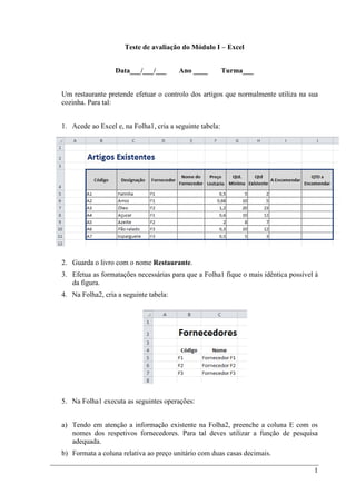 1
Teste de avaliação do Módulo I – Excel
Data___/___/___ Ano ____ Turma___
Um restaurante pretende efetuar o controlo dos artigos que normalmente utiliza na sua
cozinha. Para tal:
1. Acede ao Excel e, na Folha1, cria a seguinte tabela:
2. Guarda o livro com o nome Restaurante.
3. Efetua as formatações necessárias para que a Folha1 fique o mais idêntica possível à
da figura.
4. Na Folha2, cria a seguinte tabela:
5. Na Folha1 executa as seguintes operações:
a) Tendo em atenção a informação existente na Folha2, preenche a coluna E com os
nomes dos respetivos fornecedores. Para tal deves utilizar a função de pesquisa
adequada.
b) Formata a coluna relativa ao preço unitário com duas casas decimais.
 
