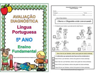 https://conhecimentosetransformacao.blogspot.com/
Leia a frase abaixo:
a
c d
Chaves e Chiquinha estão conversando.
1 - O desenho que mostra o que está escrito nesta frase é:
b
AVALIAÇÃO DIAGNÓSTICA – 5º ANO
Língua Portuguesa
Escola_____________________________________________________________
Professor:___________________________________________ Turma:_________
Aluno:_____________________________________________Data:____________
Clara é fan de Luan Samtana, enbora naum goste de música sertaneja.
2 – A alternativa que apresenta esta frase escrita corretamente é:
a
b
c
d Clara é fã de Luan Santana, embora não goste de música sertaneja.
Clara é fã de Luan Santana, enbora não goste de música sertaneja.
Clara é fam de Luan Samtana, enbora naum goste de música sertaneja.
Clara é fã de Luan Samtana, embora não goste de música sertaneja.
https://conhecimentosetransformacao.blogspot.com/
 