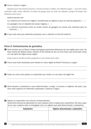 Conteúdo complementar da coleçãoTudo é Linguagem. Abril Educação © Editora Ática –Todos os direitos reservados. Permitida a reprodução apenas para uso interno da escola.
3 7o
ano
1o
bimestre
6 Ao ler o trecho a seguir:
Espiamos por uma frincha da porta, e de fato lá estava o ladrão, um velhinho magro — mas não estava
roubando nada, estava olhando os trastes da garage (que era mais um depósito, porque há tempo não
tínhamos mais carro).
pode-se pensar que:
a) o velhinho era mesmo um mágico e transformava os objetos no que os meninos pedissem. ( )
b) a garagem era um depósito de coisas mágicas. ( )
c) o velhinho encontrava entre as coisas velhas da garagem as coisas que mostrava para os
meninos. ( )
7 O que você acha que realmente aconteceu com o velhinho no ﬁnal da história?
Parte 2: Conhecimentos de gramática
Você estudou que no Brasil a língua portuguesa apresenta diferenças de uma região para outra. No
texto escrito por Moacyr Scliar, nascido no Rio Grande do Sul, há uma frase cuja construção revela
um uso típico da língua nessa região:
O que é que tu nos dás em troca, perguntou o meu irmão mais velho.
1 Como essa frase destacada seria falada em outra região do Brasil? Escreva-a a seguir:
2 Copie do conto outra palavra ou expressão que mostre um uso típico da região Sul.
3 Você estudou o substantivo e seus determinantes: o artigo, o numeral e o adjetivo. No texto, a pa-
lavra velho aparece em diferentes expressões. Copie-as a seguir:
4 Separe as expressões nas colunas correspondentes.
Na primeira escreva as expressões em que a palavra velho é usada como substantivo. Na outra, aque-
las em que a palavra velho é empregada como um adjetivo que está determinando o substantivo.
Substantivo Adjetivo determinando o substantivo
 