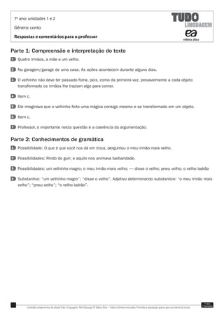 Conteúdo complementar da coleçãoTudo é Linguagem. Abril Educação © Editora Ática –Todos os direitos reservados. Permitida a reprodução apenas para uso interno da escola.
7o
ano
1o
bimestre
Parte 1: Compreensão e interpretação do texto
1 Quatro irmãos, a mãe e um velho.
2 Na garagem/garage de uma casa. As ações acontecem durante alguns dias.
3 O velhinho não deve ter passado fome, pois, como da primeira vez, provavelmente a cada objeto
transformado os irmãos lhe traziam algo para comer.
4 Item c.
5 Ele imaginava que o velhinho feito uma mágica consigo mesmo e se transformado em um objeto.
6 Item c.
7 Professor, o importante nesta questão é a coerência da argumentação.
Parte 2: Conhecimentos de gramática
1 Possibilidade: O que é que você nos dá em troca, perguntou o meu irmão mais velho.
2 Possibilidades: Rindo do guri; e aquilo nos animava barbaridade.
3 Possibilidades: um velhinho magro; o meu irmão mais velho; — disse o velho; pneu velho; o velho ladrão
4 Substantivo: “um velhinho magro”; “disse o velho”. Adjetivo determinando substantivo: “o meu irmão mais
velho”; “pneu velho”; “o velho ladrão”.
7o
ano: unidades 1 e 2
Gênero: conto
Respostas e comentários para o professor
 