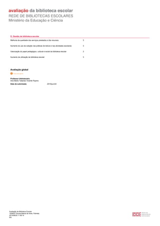 Avaliação da Biblioteca Escolar
1508537 Escola Básica de Aires, Palmela
2015/06/24 11:56:14
6/6
D. Gestão da biblioteca escolar
Melhoria da qualidade dos serviços prestados e dos recursos 3
Aumento do uso da coleção nas práticas de leitura e nas atividades escolares 3
Valorização do papel pedagógico, cultural e social da biblioteca escolar 3
Aumento da utilização da biblioteca escolar 3
Avaliação global
Professor bibliotecário
Ana Marta Tabanez Vicente Piçarra
2015/jun/24Data de submissão
 
