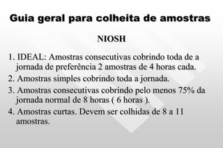Guia geral para colheita de amostras
NIOSH
1. IDEAL: Amostras consecutivas cobrindo toda de a
jornada de preferência 2 amostras de 4 horas cada.
2. Amostras simples cobrindo toda a jornada.
3. Amostras consecutivas cobrindo pelo menos 75% da
jornada normal de 8 horas ( 6 horas ).
4. Amostras curtas. Devem ser colhidas de 8 a 11
amostras.
 