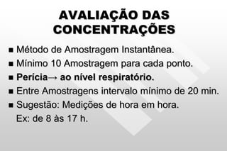 AVALIAÇÃO DAS
CONCENTRAÇÕES
 Método de Amostragem Instantânea.
 Mínimo 10 Amostragem para cada ponto.
 Perícia→ ao nível respiratório.
 Entre Amostragens intervalo mínimo de 20 min.
 Sugestão: Medições de hora em hora.
Ex: de 8 às 17 h.
 