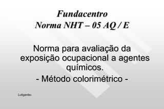 Fundacentro
Norma NHT – 05 AQ / E
Norma para avaliação da
exposição ocupacional a agentes
químicos.
- Método colorimétrico -
Luttgardes
 