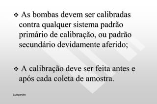  As bombas devem ser calibradas
contra qualquer sistema padrão
primário de calibração, ou padrão
secundário devidamente aferido;
 A calibração deve ser feita antes e
após cada coleta de amostra.
Luttgardes
 
