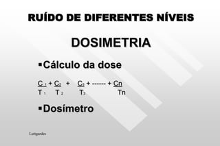 RUÍDO DE DIFERENTES NÍVEIS
DOSIMETRIA
Cálculo da dose
C 1 + C2 + C3 + ------ + Cn
T 1 T 2 T3 Tn
Dosímetro
Luttgardes
 