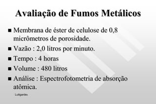 Avaliação de Fumos Metálicos
 Membrana de éster de celulose de 0,8
micrômetros de porosidade.
 Vazão : 2,0 litros por minuto.
 Tempo : 4 horas
 Volume : 480 litros
 Análise : Espectrofotometria de absorção
atômica.
Luttgardes
 