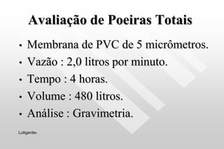 Avaliação de Poeiras Totais
• Membrana de PVC de 5 micrômetros.
• Vazão : 2,0 litros por minuto.
• Tempo : 4 horas.
• Volume : 480 litros.
• Análise : Gravimetria.
Luttgardes
 
