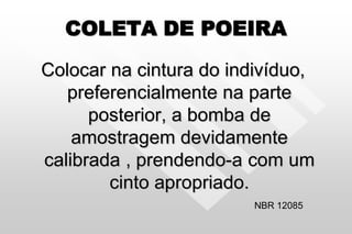 COLETA DE POEIRA
Colocar na cintura do indivíduo,
preferencialmente na parte
posterior, a bomba de
amostragem devidamente
calibrada , prendendo-a com um
cinto apropriado.
NBR 12085
 