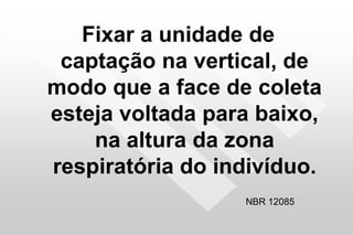Fixar a unidade de
captação na vertical, de
modo que a face de coleta
esteja voltada para baixo,
na altura da zona
respiratória do indivíduo.
NBR 12085
 