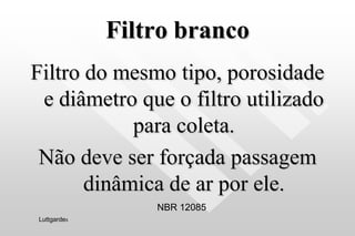 Filtro branco
Filtro do mesmo tipo, porosidade
e diâmetro que o filtro utilizado
para coleta.
Não deve ser forçada passagem
dinâmica de ar por ele.
NBR 12085
Luttgardes
 