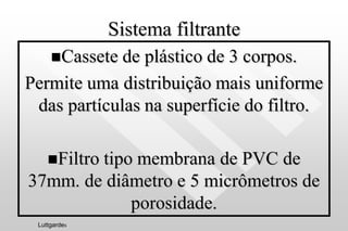 Sistema filtrante
Cassete de plástico de 3 corpos.
Permite uma distribuição mais uniforme
das partículas na superfície do filtro.
Filtro tipo membrana de PVC de
37mm. de diâmetro e 5 micrômetros de
porosidade.
Luttgardes
 