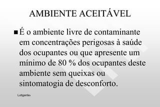 AMBIENTE ACEITÁVEL
 É o ambiente livre de contaminante
em concentrações perigosas à saúde
dos ocupantes ou que apresente um
mínimo de 80 % dos ocupantes deste
ambiente sem queixas ou
sintomatogia de desconforto.
Luttgardes
 