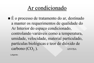 Ar condicionado
 É o processo de tratamento do ar, destinado
a manter os requerimentos de qualidade do
Ar Interior do espaço condicionado,
controlando variáveis como a temperatura,
umidade, velocidade, material particulado,
partículas biológicas e teor de dióxido de
carbono (CO2 ). ANVISA
Luttgardes
 