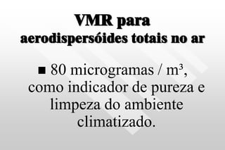 VMR para
aerodispersóides totais no ar
 80 microgramas / m³,
como indicador de pureza e
limpeza do ambiente
climatizado.
 