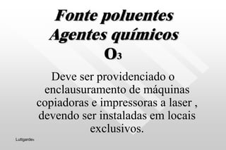 Fonte poluentes
Agentes químicos
O3
Deve ser providenciado o
enclausuramento de máquinas
copiadoras e impressoras a laser ,
devendo ser instaladas em locais
exclusivos.
Luttgardes
 