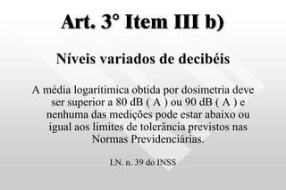 Art. 3° Item III b)
Níveis variados de decibéis
A média logarítimica obtida por dosimetria deve
ser superior a 80 dB ( A ) ou 90 dB ( A ) e
nenhuma das medições pode estar abaixo ou
igual aos limites de tolerância previstos nas
Normas Previdenciárias.
I.N. n. 39 do INSS
 