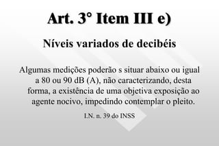 Art. 3° Item III e)
Níveis variados de decibéis
Algumas medições poderão s situar abaixo ou igual
a 80 ou 90 dB (A), não caracterizando, desta
forma, a existência de uma objetiva exposição ao
agente nocivo, impedindo contemplar o pleito.
I.N. n. 39 do INSS
 