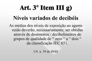 Art. 3° Item III g)
Níveis variados de decibéis
As médias dos níveis de exposição ao agente
ruído deverão, necessariamente, ser obtidas
através de dosímetros / decibelímetros de
grupos de qualidade de “ zero “ a “ dois “
da classificação IEC 651.
I.N. n. 39 do INSS
 