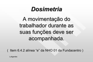 Dosimetria
A movimentação do
trabalhador durante as
suas funções deve ser
acompanhada.
Luttgardes
( Item 6.4.2 alínea “e” da NHO 01 da Fundacentro )
 