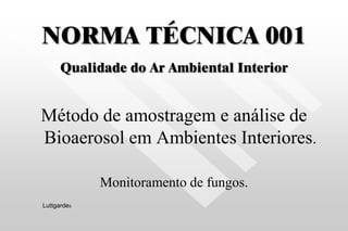 NORMA TÉCNICA 001
Qualidade do Ar Ambiental Interior
Método de amostragem e análise de
Bioaerosol em Ambientes Interiores.
Monitoramento de fungos.
Luttgardes
 