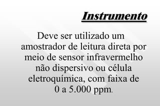 Instrumento
Deve ser utilizado um
amostrador de leitura direta por
meio de sensor infravermelho
não dispersivo ou célula
eletroquímica, com faixa de
0 a 5.000 ppm.
 