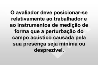 O avaliador deve posicionar-se
relativamente ao trabalhador e
ao instrumentos de medição de
forma que a perturbação do
campo acústico causada pela
sua presença seja mínima ou
desprezível.
 