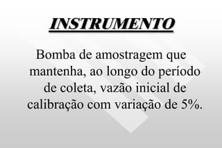 INSTRUMENTO
Bomba de amostragem que
mantenha, ao longo do período
de coleta, vazão inicial de
calibração com variação de 5%.
 