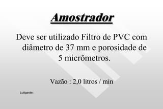 Amostrador
Deve ser utilizado Filtro de PVC com
diâmetro de 37 mm e porosidade de
5 micrômetros.
Vazão : 2,0 litros / min
Luttgardes
 