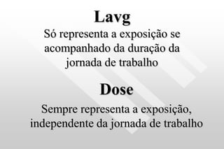 Lavg
Só representa a exposição se
acompanhado da duração da
jornada de trabalho
Dose
Sempre representa a exposição,
independente da jornada de trabalho
 