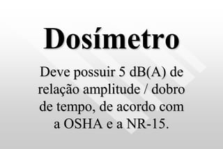 Dosímetro
Deve possuir 5 dB(A) de
relação amplitude / dobro
de tempo, de acordo com
a OSHA e a NR-15.
 